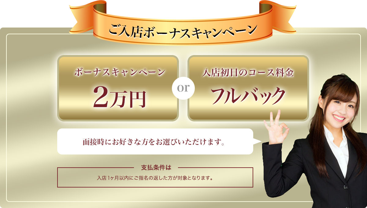 ご入店ボーナスキャンペーン 「ボーナスキャンペーン2万円」または「入店初日のコース料金フルバック」面接時にお好きな方をお選びいただけます。支払条件は入店1ヶ月以内にご指名の返した方が対象となります。